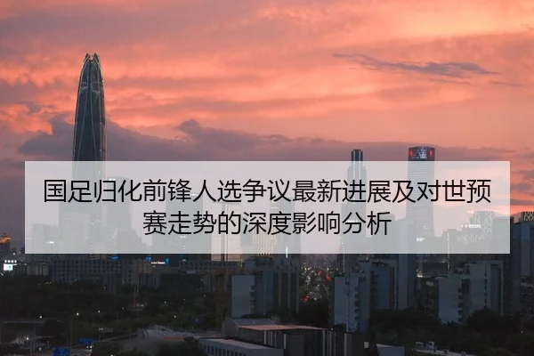 国足归化前锋人选争议最新进展及对世预赛走势的深度影响分析